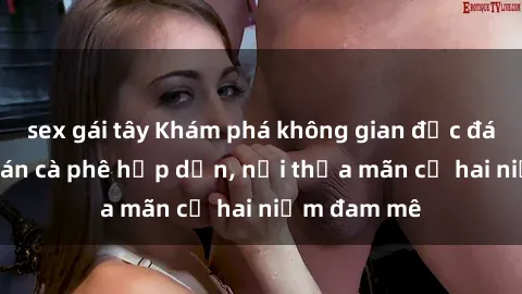 sex gái tây Khám phá không gian độc đáo tại sex quán cà phê hấp dẫn, nơi thỏa mãn cả hai niềm đam mê
