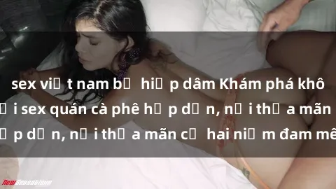 sex việt nam bị hiếp dâm Khám phá không gian độc đáo tại sex quán cà phê hấp dẫn, nơi thỏa mãn cả hai niềm đam mê
