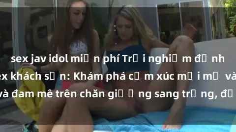 sex jav idol miễn phí Trải nghiệm đỉnh cao tình yêu tại sex khách sạn: Khám phá cảm xúc mới mẻ và đam mê trên chăn giường sang trọng, độc đáo, không giới hạn.