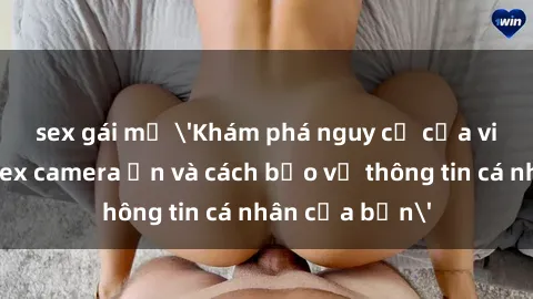 sex gái mỹ &#039;Khám phá nguy cơ của việc sử dụng sex camera ẩn và cách bảo vệ thông tin cá nhân của bạn&#039;