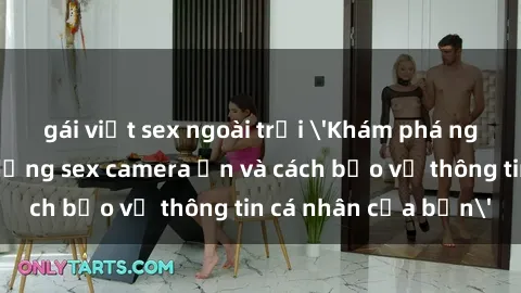 gái việt sex ngoài trời &#039;Khám phá nguy cơ của việc sử dụng sex camera ẩn và cách bảo vệ thông tin cá nhân của bạn&#039;