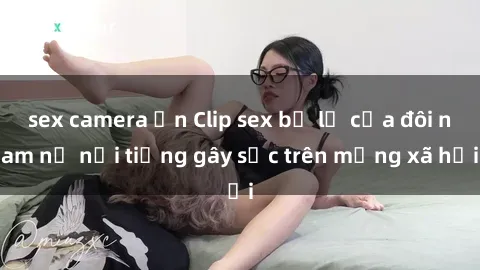 sex camera ẩn Clip sex bị lộ của đôi nam nữ nổi tiếng gây sốc trên mạng xã hội