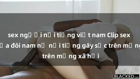 sex người nổi tiếng việt nam Clip sex bị lộ của đôi nam nữ nổi tiếng gây sốc trên mạng xã hội