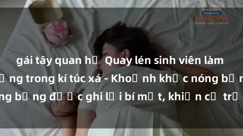 gái tây quan hệ Quay lén sinh viên làm tình ngay trên giường trong kí túc xá - Khoảnh khắc nóng bỏng được ghi lại bí mật, khiến cả trường học xôn xao.