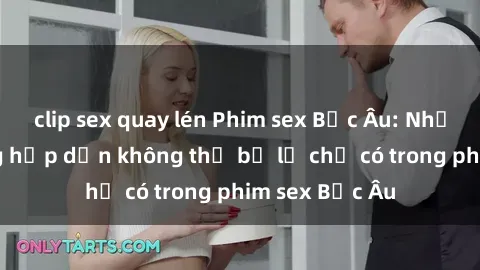 clip sex quay lén Phim sex Bắc Âu: Những cảnh nóng hấp dẫn không thể bỏ lỡ chỉ có trong phim sex Bắc Âu