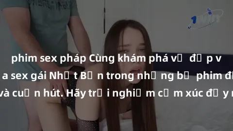 phim sex pháp Cùng khám phá vẻ đẹp và sức gợi cảm của sex gái Nhật Bản trong những bộ phim đầy nghệ thuật và cuốn hút. Hãy trải nghiệm cảm xúc đầy mới mẻ và sống động từ những cảnh quay tinh tế và quy