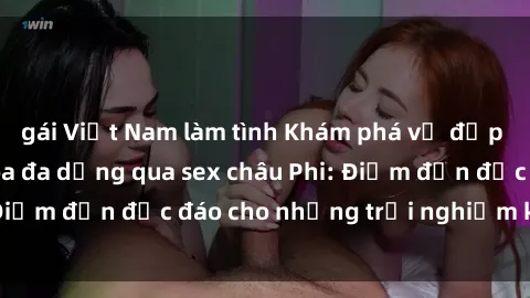 gái Việt Nam làm tình Khám phá vẻ đẹp tự nhiên và văn hóa đa dạng qua sex châu Phi: Điểm đến độc đáo cho những trải nghiệm khó quên