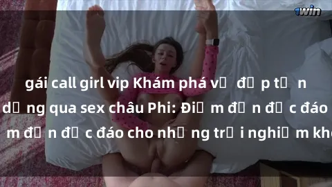 gái call girl vip Khám phá vẻ đẹp tự nhiên và văn hóa đa dạng qua sex châu Phi: Điểm đến độc đáo cho những trải nghiệm khó quên