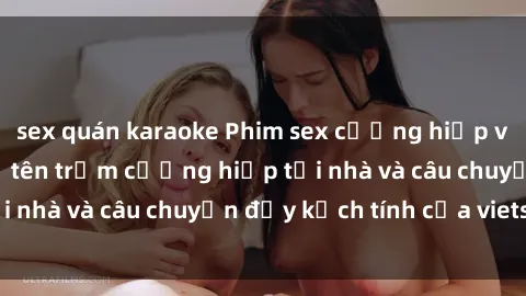 sex quán karaoke Phim sex cưỡng hiếp vietsub: Nữ sinh bị tên trộm cưỡng hiếp tại nhà và câu chuyện đầy kịch tính của vietsub