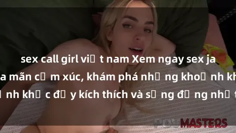 sex call girl việt nam Xem ngay sex jav không che để thỏa mãn cảm xúc, khám phá những khoảnh khắc đầy kích thích và sống động nhất chỉ trong click!
