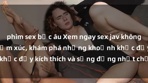 phim sex bắc âu Xem ngay sex jav không che để thỏa mãn cảm xúc, khám phá những khoảnh khắc đầy kích thích và sống động nhất chỉ trong click!