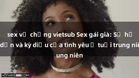 sex vợ chồng vietsub Sex gái già: Sự hấp dẫn và kỳ diệu của tình yêu ở tuổi trung niên