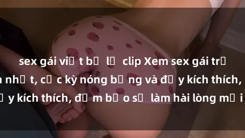 sex gái việt bị lộ clip Xem sex gái trẻ không che hấp dẫn nhất, cực kỳ nóng bỏng và đầy kích thích, đảm bảo sẽ làm hài lòng mọi người!