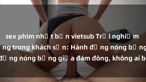 sex phim nhật bản vietsub Trải nghiệm sex sinh viên sôi động trong khách sạn: Hành động nóng bỏng giữa đám đông, không ai bị bỏ lỡ