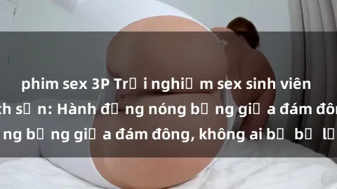 phim sex 3P Trải nghiệm sex sinh viên sôi động trong khách sạn: Hành động nóng bỏng giữa đám đông, không ai bị bỏ lỡ