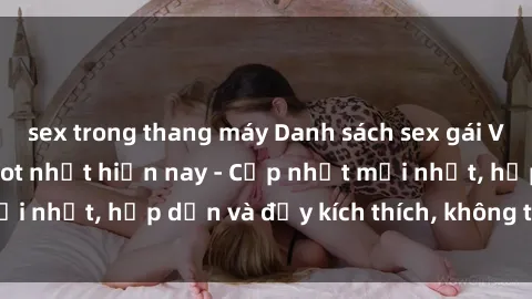 sex trong thang máy Danh sách sex gái Việt Nam sinh viên hot nhất hiện nay - Cập nhật mới nhất, hấp dẫn và đầy kích thích, không thể bỏ qua!