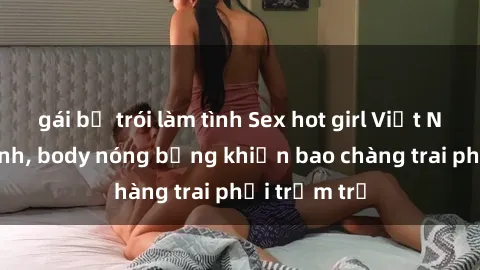 gái bị trói làm tình Sex hot girl Việt Nam: Mặt xinh, body nóng bỏng khiến bao chàng trai phải trầm trồ