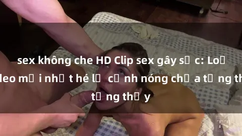 sex không che HD Clip sex gây sốc: Loạt video mới nhất hé lộ cảnh nóng chưa từng thấy