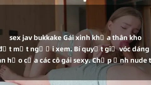 sex jav bukkake Gái xinh khỏa thân khoe dáng nóng bỏng đốt mắt người xem. Bí quyết giữ vóc dáng hoàn hảo của các cô gái sexy. Chụp ảnh nude tự tin không sợ lộ hàng.