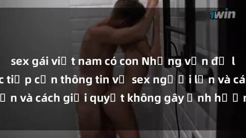 sex gái việt nam có con Những vấn đề liên quan đến việc tiếp cận thông tin về sex người lớn và cách giải quyết không gây ảnh hưởng đến trẻ em