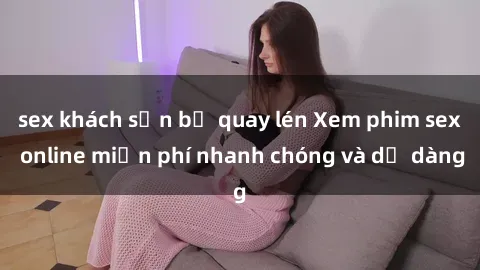 sex khách sạn bị quay lén Xem phim sex online miễn phí nhanh chóng và dễ dàng