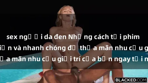 sex người da đen Những cách tải phim sex về máy đơn giản và nhanh chóng để thỏa mãn nhu cầu giải trí của bạn ngay tại nhà