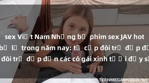 sex Việt Nam Những bộ phim sex JAV hot nhất không thể bỏ lỡ trong năm nay: từ cặp đôi trẻ đẹp đến các cô gái xinh tươi đầy sức hút.
