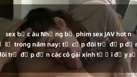 sex bắc âu Những bộ phim sex JAV hot nhất không thể bỏ lỡ trong năm nay: từ cặp đôi trẻ đẹp đến các cô gái xinh tươi đầy sức hút.