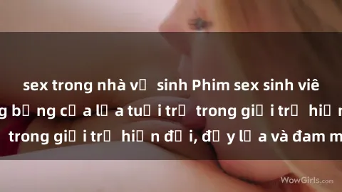 sex trong nhà vệ sinh Phim sex sinh viên: Câu chuyện nóng bỏng của lứa tuổi trẻ trong giới trẻ hiện đại, đầy lửa và đam mê