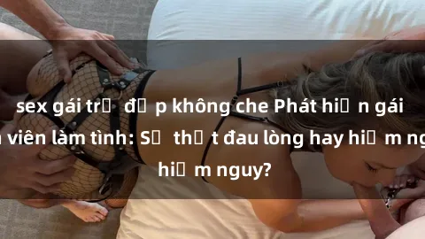 sex gái trẻ đẹp không che Phát hiện gái sinh viên làm tình: Sự thật đau lòng hay hiểm nguy?