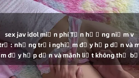 sex jav idol miễn phí Tận hưởng niềm vui của sex với gái trẻ: những trải nghiệm đầy hấp dẫn và mãnh liệt không thể bỏ lỡ