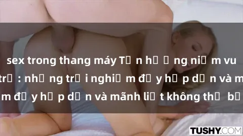 sex trong thang máy Tận hưởng niềm vui của sex với gái trẻ: những trải nghiệm đầy hấp dẫn và mãnh liệt không thể bỏ lỡ