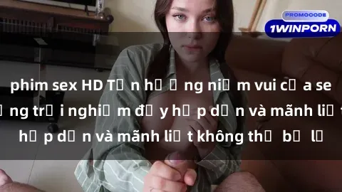 phim sex HD Tận hưởng niềm vui của sex với gái trẻ: những trải nghiệm đầy hấp dẫn và mãnh liệt không thể bỏ lỡ