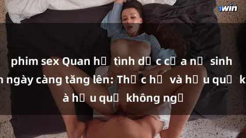 phim sex Quan hệ tình dục của nữ sinh Việt Nam ngày càng tăng lên: Thực hư và hậu quả không ngờ
