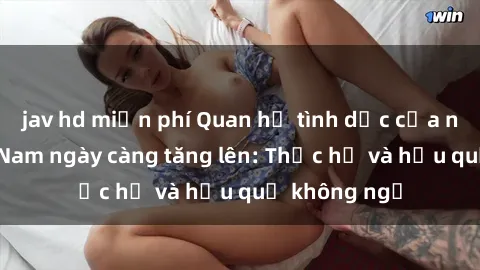 jav hd miễn phí Quan hệ tình dục của nữ sinh Việt Nam ngày càng tăng lên: Thực hư và hậu quả không ngờ