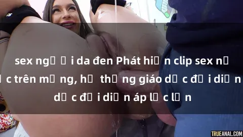 sex người da đen Phát hiện clip sex nữ sinh gây sốc trên mạng, hệ thống giáo dục đối diện áp lực lớn