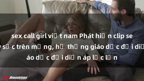 sex call girl việt nam Phát hiện clip sex nữ sinh gây sốc trên mạng, hệ thống giáo dục đối diện áp lực lớn