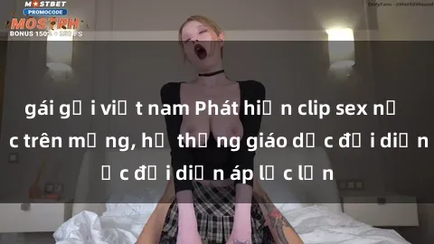 gái gọi việt nam Phát hiện clip sex nữ sinh gây sốc trên mạng, hệ thống giáo dục đối diện áp lực lớn