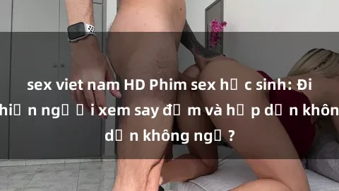 sex viet nam HD Phim sex học sinh: Điều gì khiến người xem say đắm và hấp dẫn không ngờ?
