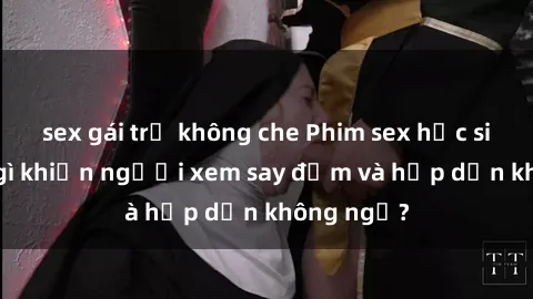 sex gái trẻ không che Phim sex học sinh: Điều gì khiến người xem say đắm và hấp dẫn không ngờ?