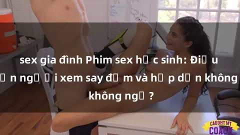 sex gia đình Phim sex học sinh: Điều gì khiến người xem say đắm và hấp dẫn không ngờ?