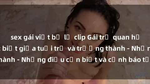 sex gái việt bị lộ clip Gái trẻ quan hệ: Mối quan hệ khác biệt giữa tuổi trẻ và trưởng thành - Những điều cần biết và cảnh báo từ chuyên gia