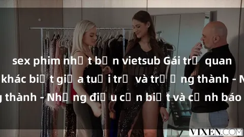 sex phim nhật bản vietsub Gái trẻ quan hệ: Mối quan hệ khác biệt giữa tuổi trẻ và trưởng thành - Những điều cần biết và cảnh báo từ chuyên gia