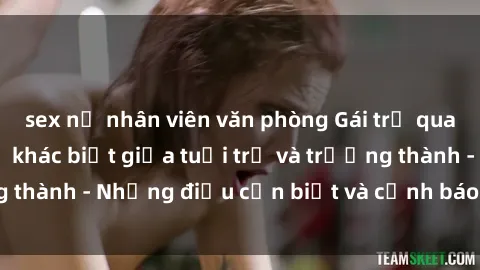 sex nữ nhân viên văn phòng Gái trẻ quan hệ: Mối quan hệ khác biệt giữa tuổi trẻ và trưởng thành - Những điều cần biết và cảnh báo từ chuyên gia