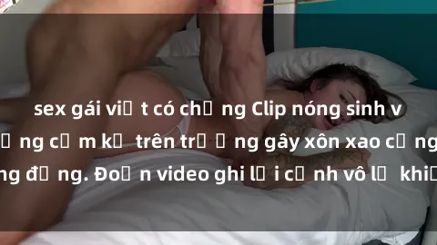 sex gái việt có chồng Clip nóng sinh viên gây sốc: Hành động cấm kỵ trên trường gây xôn xao cộng đồng. Đoạn video ghi lại cảnh vô lễ khiến dư luận bức xúc.
