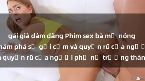 gái già dâm đãng Phim sex bà mẹ nóng bỏng: Hành trình khám phá sự gợi cảm và quyến rũ của người phụ nữ trưởng thành.