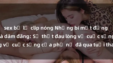 sex bị lộ clip nóng Những bí mật đằng sau vẻ ngoài gái già dâm đãng: Sự thật đau lòng về cuộc sống của phụ nữ đã qua tuổi thanh xuân
