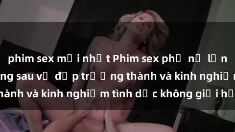 phim sex mới nhất Phim sex phụ nữ lớn tuổi: Sức hút đằng sau vẻ đẹp trưởng thành và kinh nghiệm tình dục không giới hạn