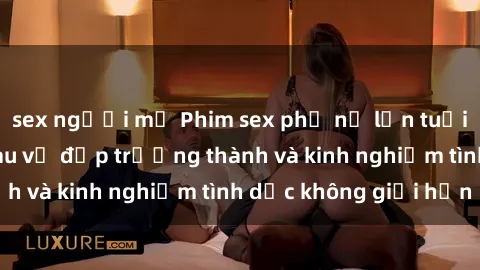sex người mỹ Phim sex phụ nữ lớn tuổi: Sức hút đằng sau vẻ đẹp trưởng thành và kinh nghiệm tình dục không giới hạn