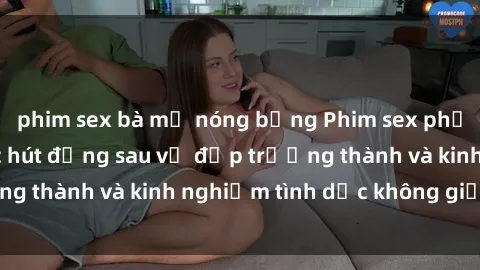 phim sex bà mẹ nóng bỏng Phim sex phụ nữ lớn tuổi: Sức hút đằng sau vẻ đẹp trưởng thành và kinh nghiệm tình dục không giới hạn